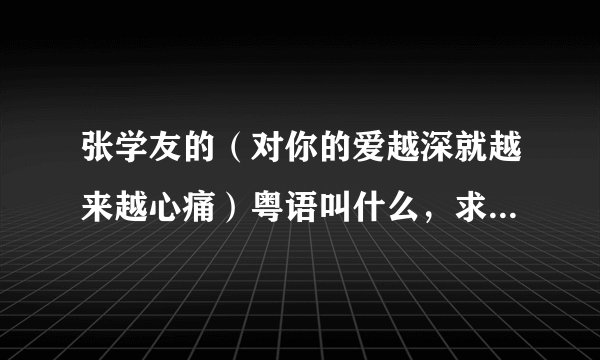 张学友的（对你的爱越深就越来越心痛）粤语叫什么，求急！！！！！！