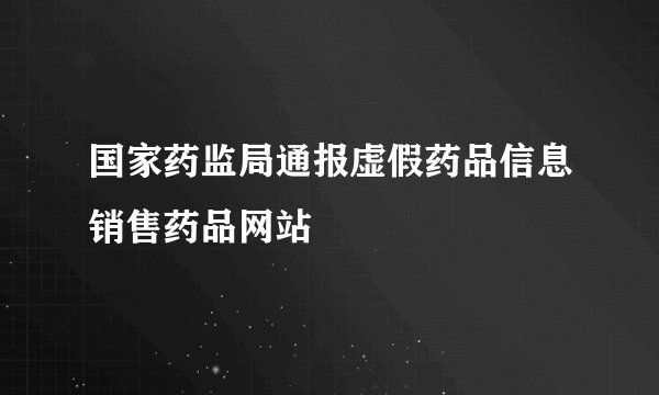 国家药监局通报虚假药品信息销售药品网站