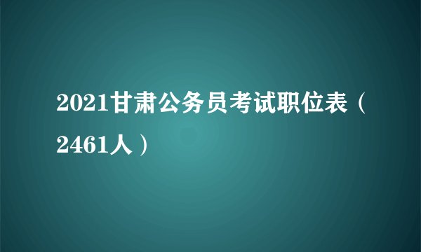 2021甘肃公务员考试职位表（2461人）