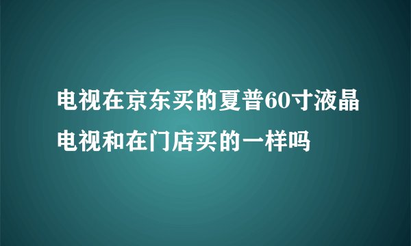 电视在京东买的夏普60寸液晶电视和在门店买的一样吗