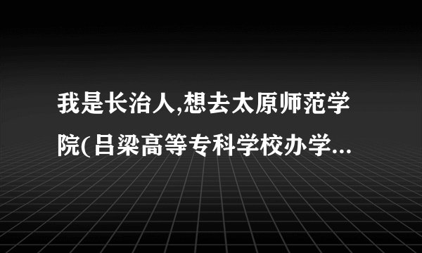 我是长治人,想去太原师范学院(吕梁高等专科学校办学点),应该怎么走,到了吕梁再怎么坐车?