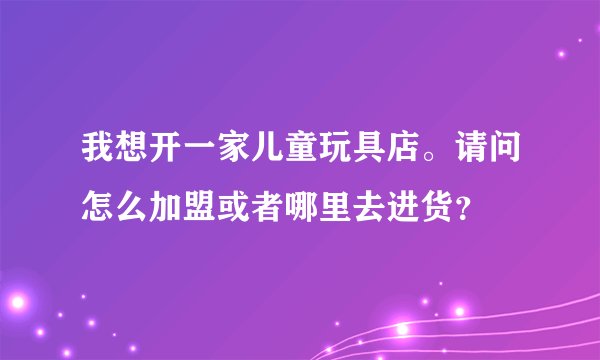 我想开一家儿童玩具店。请问怎么加盟或者哪里去进货？