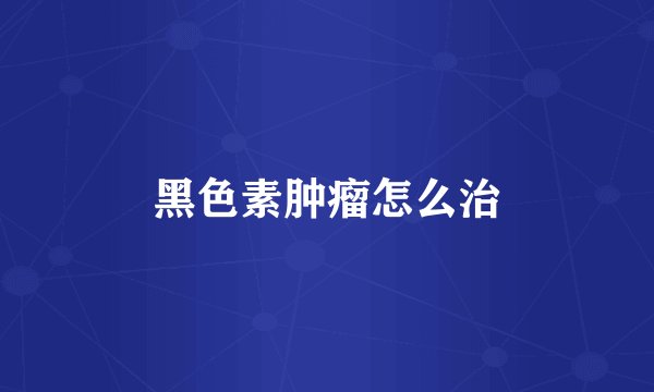 黑色素肿瘤怎么治