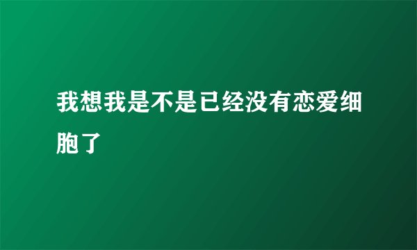 我想我是不是已经没有恋爱细胞了