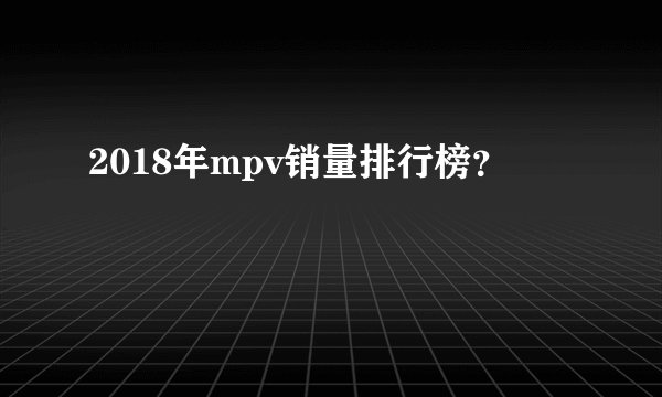 2018年mpv销量排行榜？
