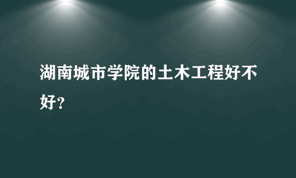 湖南城市学院的土木工程好不好？