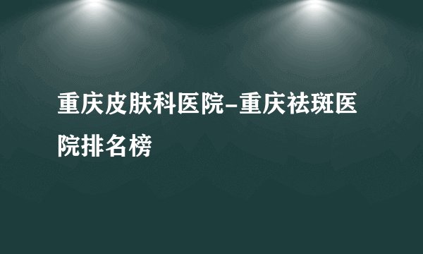重庆皮肤科医院-重庆祛斑医院排名榜