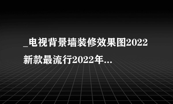 _电视背景墙装修效果图2022新款最流行2022年电视墙效果图欣赏