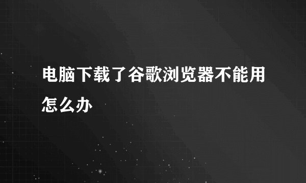 电脑下载了谷歌浏览器不能用怎么办