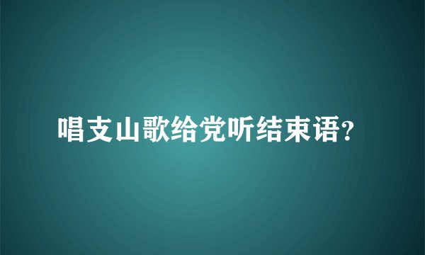 唱支山歌给党听结束语？