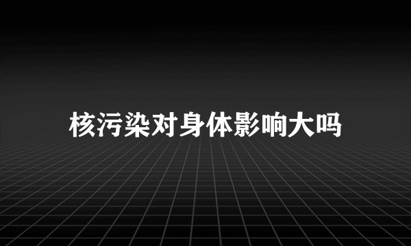 核污染对身体影响大吗