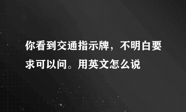 你看到交通指示牌，不明白要求可以问。用英文怎么说