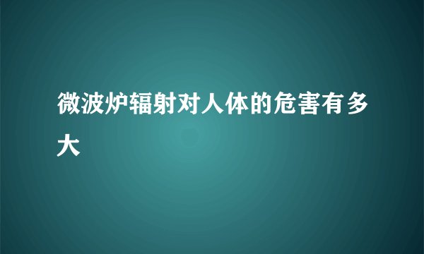 微波炉辐射对人体的危害有多大