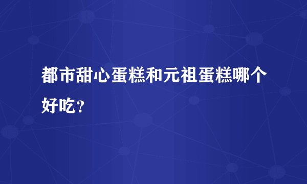 都市甜心蛋糕和元祖蛋糕哪个好吃？