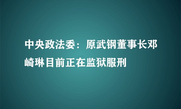 中央政法委：原武钢董事长邓崎琳目前正在监狱服刑