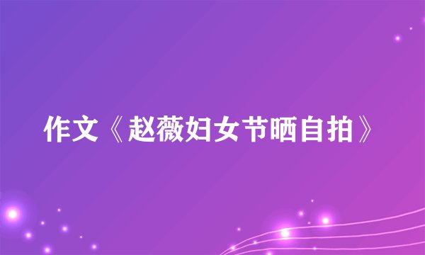 作文《赵薇妇女节晒自拍》