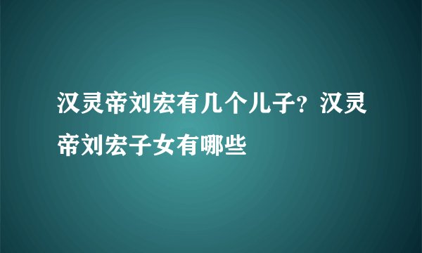 汉灵帝刘宏有几个儿子？汉灵帝刘宏子女有哪些