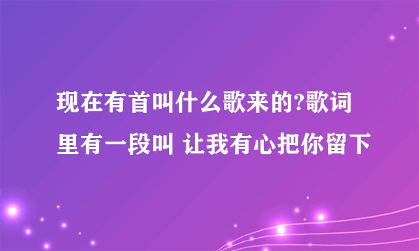 现在有首叫什么歌来的?歌词里有一段叫 让我有心把你留下