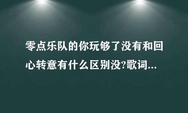 零点乐队的你玩够了没有和回心转意有什么区别没?歌词都一样啊~~~~?