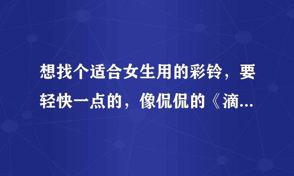 想找个适合女生用的彩铃,要轻快一点的,像侃侃的《滴答》那种,最好是女生唱的,要新歌,谢谢!