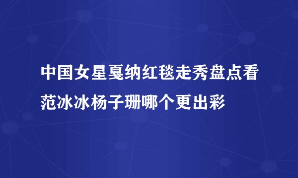 中国女星戛纳红毯走秀盘点看范冰冰杨子珊哪个更出彩