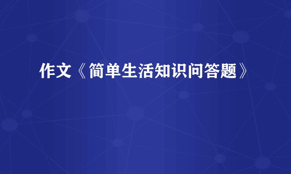 作文《简单生活知识问答题》