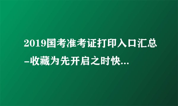 2019国考准考证打印入口汇总-收藏为先开启之时快人一步-附准考证打印注意事项