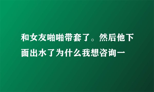 和女友啪啪带套了。然后他下面出水了为什么我想咨询一