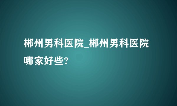 郴州男科医院_郴州男科医院哪家好些?