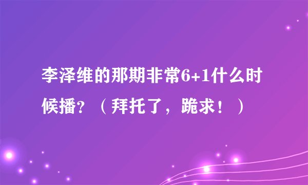 李泽维的那期非常6+1什么时候播？（拜托了，跪求！）