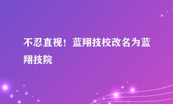 不忍直视！蓝翔技校改名为蓝翔技院