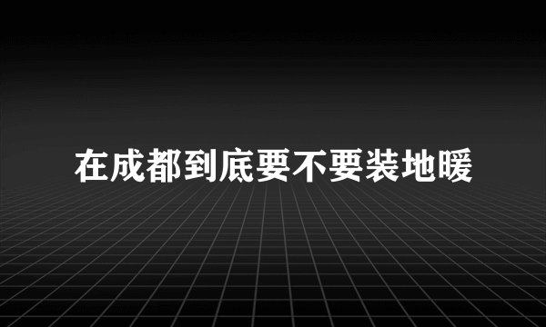 在成都到底要不要装地暖