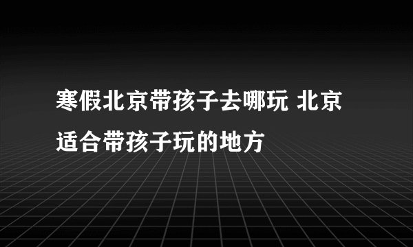 寒假北京带孩子去哪玩 北京适合带孩子玩的地方