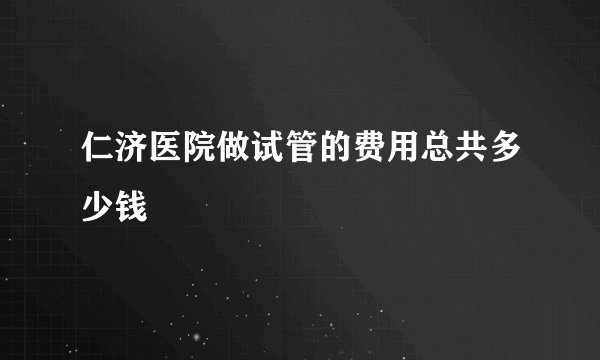 仁济医院做试管的费用总共多少钱