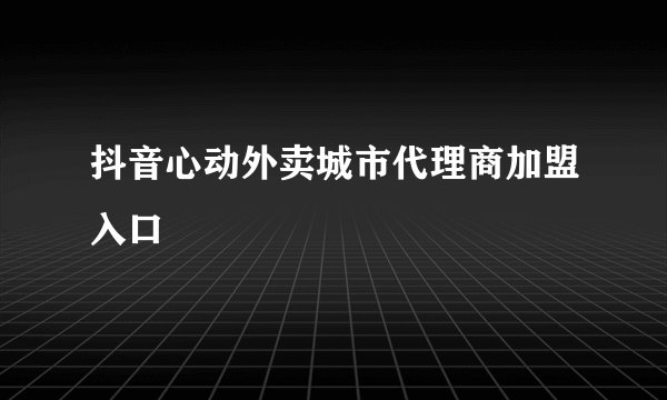 抖音心动外卖城市代理商加盟入口
