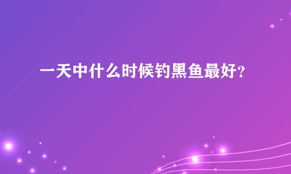 一天中什么时候钓黑鱼最好？