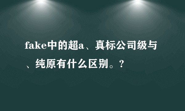 fake中的超a、真标公司级与、纯原有什么区别。?