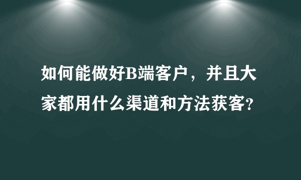 如何能做好B端客户，并且大家都用什么渠道和方法获客？