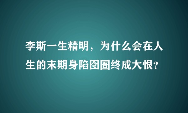 李斯一生精明，为什么会在人生的末期身陷囹圄终成大恨？