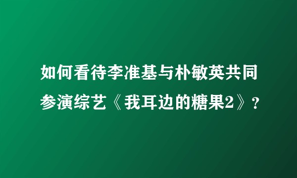 如何看待李准基与朴敏英共同参演综艺《我耳边的糖果2》？