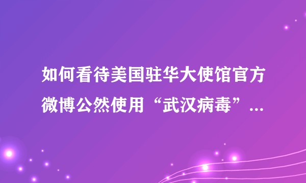 如何看待美国驻华大使馆官方微博公然使用“武汉病毒”这一词语的行为？