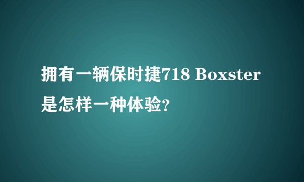 拥有一辆保时捷718 Boxster是怎样一种体验？