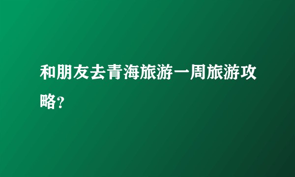 和朋友去青海旅游一周旅游攻略？