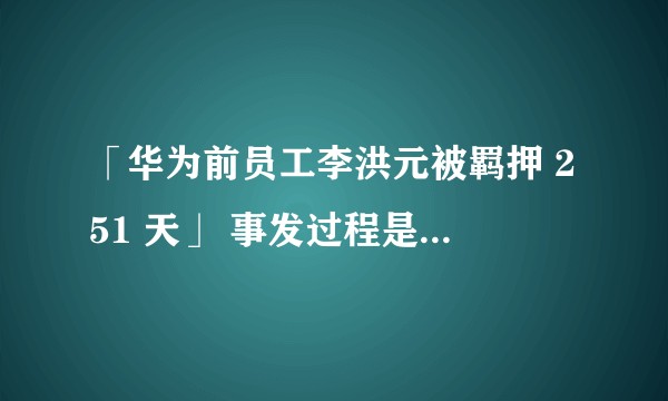 「华为前员工李洪元被羁押 251 天」 事发过程是怎样的？还有哪些值得注意的疑点和信息？