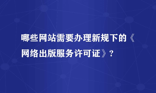 哪些网站需要办理新规下的《网络出版服务许可证》?