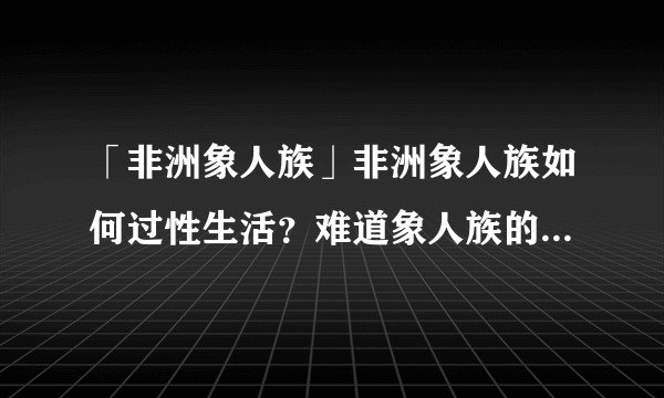 「非洲象人族」非洲象人族如何过性生活？难道象人族的女人也有相匹配的阴道？那不是要到喉咙？
