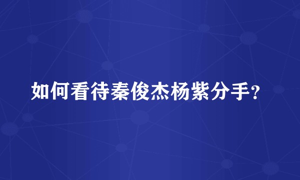 如何看待秦俊杰杨紫分手？