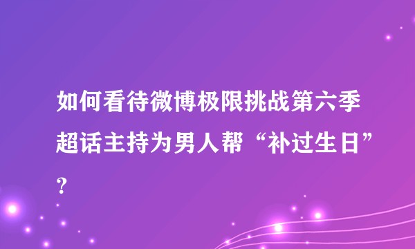 如何看待微博极限挑战第六季超话主持为男人帮“补过生日”？