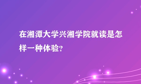 在湘潭大学兴湘学院就读是怎样一种体验？