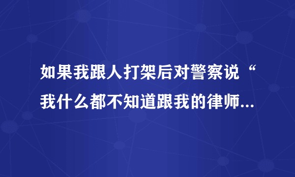 如果我跟人打架后对警察说“我什么都不知道跟我的律师去谈”会带来何种后果？